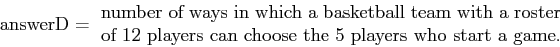 \begin{displaymath}\mbox{answerD} = \,\, \parbox{4in}{number of ways in which a ...
...oster of
12 players can choose the 5 players who start a game.}\end{displaymath}