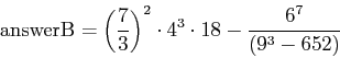 \begin{displaymath}\mbox{answerB} = \left(\frac{7}{3}\right)^2 \cdot 4^3 \cdot 18 -
\frac{6^7}{\left(9^3 - 652\right)}\end{displaymath}